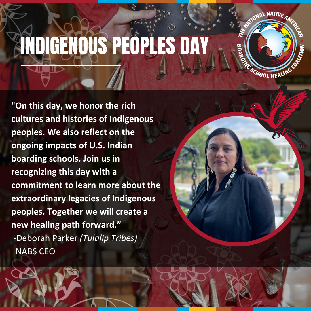 “On this day, we honor the rich cultures and histories of Indigenous peoples. We also reflect on the ongoing impacts of U.S. Indian boarding schools. Join us in recognizing this day with a commitment to learn more about the extraordinary legacies of Indigenous peoples. Together we will create a new healing path forward” -NABS CEO Deborah Parker (Tulalip Tribes)